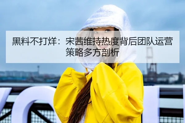 黑料不打烊：宋茜维持热度背后团队运营策略多方剖析